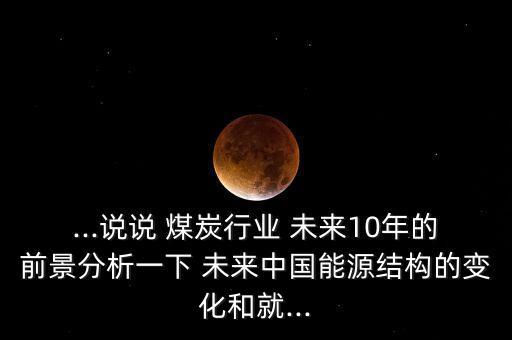 ...說說 煤炭行業(yè) 未來10年的前景分析一下 未來中國能源結(jié)構(gòu)的變化和就...