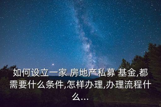 如何設(shè)立一家 房地產(chǎn)私募 基金,都需要什么條件,怎樣辦理,辦理流程什么...