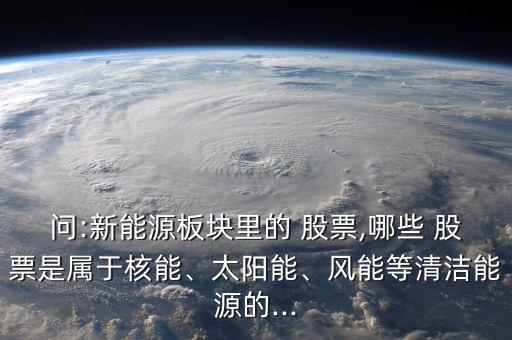 問:新能源板塊里的 股票,哪些 股票是屬于核能、太陽能、風能等清潔能源的...