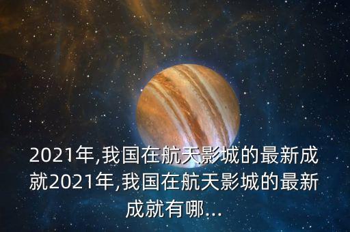 2021年,我國在航天影城的最新成就2021年,我國在航天影城的最新成就有哪...