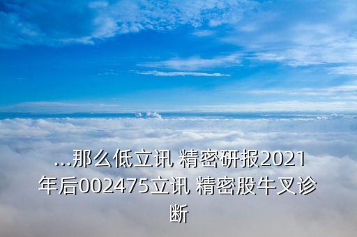 ...那么低立訊 精密研報(bào)2021年后002475立訊 精密股牛叉診斷