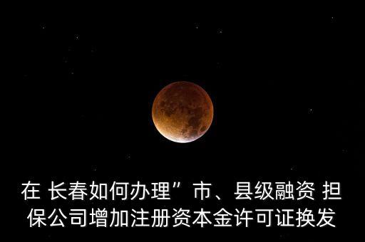 在 長春如何辦理”市、縣級融資 擔保公司增加注冊資本金許可證換發(fā)