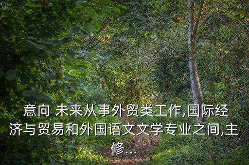  意向 未來從事外貿(mào)類工作,國際經(jīng)濟與貿(mào)易和外國語文文學專業(yè)之間,主修...