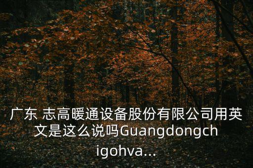 廣東 志高暖通設(shè)備股份有限公司用英文是這么說(shuō)嗎Guangdongchigohva...