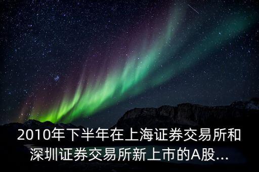 2010年下半年在上海證券交易所和深圳證券交易所新上市的A股...