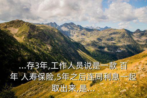 ...存3年,工作人員說是一款 百年 人壽保險,5年之后連同利息一起取出來,是...