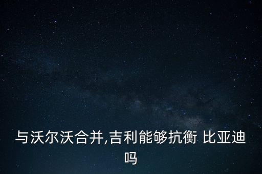 與沃爾沃合并,吉利能夠抗衡 比亞迪嗎