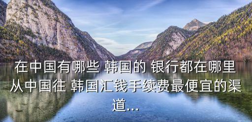 在中國有哪些 韓國的 銀行都在哪里從中國往 韓國匯錢手續(xù)費最便宜的渠道...