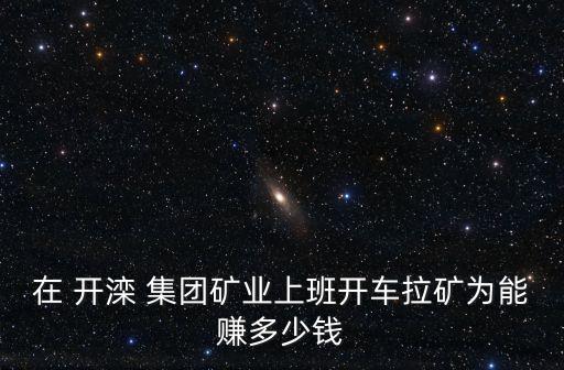 在 開灤 集團(tuán)礦業(yè)上班開車?yán)V為能賺多少錢