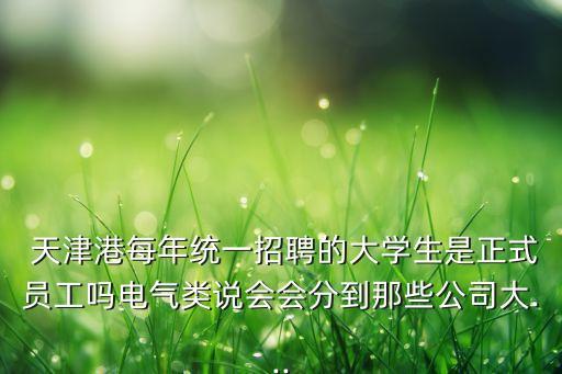  天津港每年統(tǒng)一招聘的大學(xué)生是正式員工嗎電氣類說會(huì)會(huì)分到那些公司大...