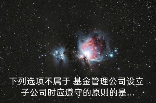 下列選項不屬于 基金管理公司設立 子公司時應遵守的原則的是...