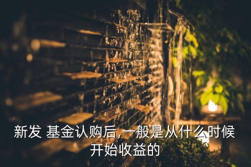 新發(fā) 基金認(rèn)購后,一般是從什么時候開始收益的