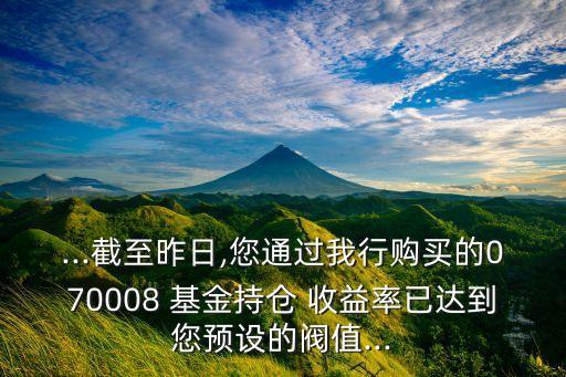 ...截至昨日,您通過我行購買的070008 基金持倉 收益率已達(dá)到您預(yù)設(shè)的閥值...