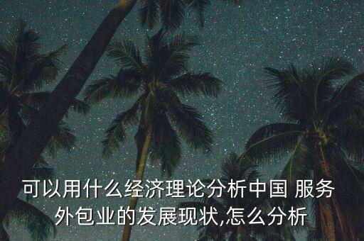 可以用什么經(jīng)濟理論分析中國 服務(wù) 外包業(yè)的發(fā)展現(xiàn)狀,怎么分析