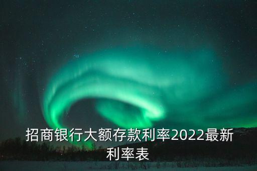  招商銀行大額存款利率2022最新利率表