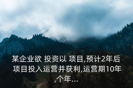 某企業(yè)欲 投資以 項目,預(yù)計2年后 項目投入運(yùn)營并獲利,運(yùn)營期10年,個年...