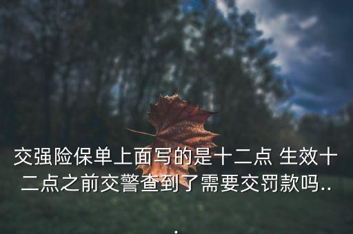 交強(qiáng)險(xiǎn)保單上面寫的是十二點(diǎn) 生效十二點(diǎn)之前交警查到了需要交罰款嗎...