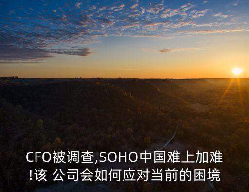 CFO被調(diào)查,SOHO中國難上加難!該 公司會如何應對當前的困境