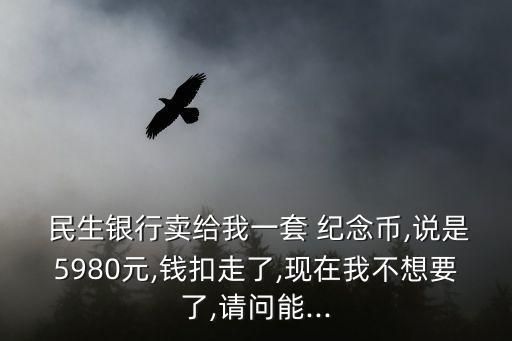  民生銀行賣給我一套 紀(jì)念幣,說是5980元,錢扣走了,現(xiàn)在我不想要了,請問能...