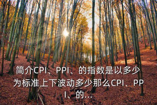 簡介CPI、PPI、的指數(shù)是以多少為標(biāo)準(zhǔn)上下波動多少那么CPI、PPI、的...