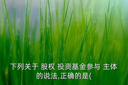 下列關(guān)于 股權(quán) 投資基金參與 主體的說法,正確的是(