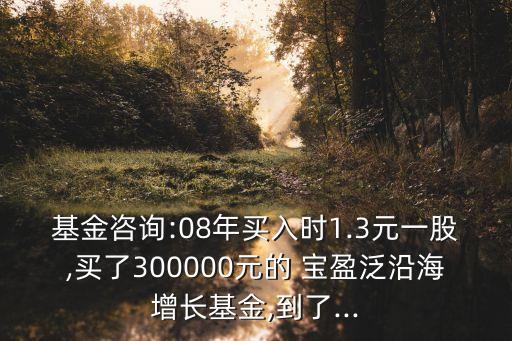 基金咨詢:08年買入時1.3元一股,買了300000元的 寶盈泛沿海增長基金,到了...