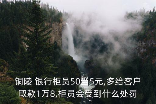 銅陵 銀行柜員50當(dāng)5元,多給客戶取款1萬8,柜員會(huì)受到什么處罰