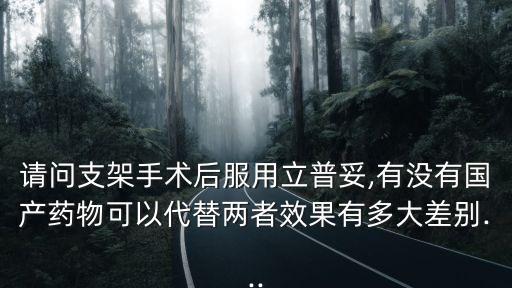 請問支架手術(shù)后服用立普妥,有沒有國產(chǎn)藥物可以代替兩者效果有多大差別...