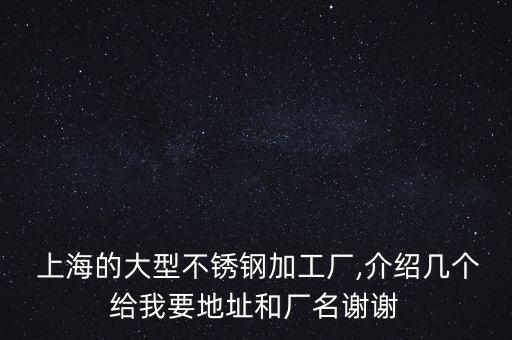  上海的大型不銹鋼加工廠,介紹幾個(gè)給我要地址和廠名謝謝