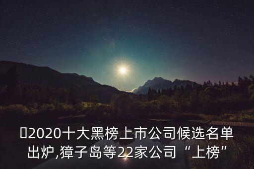 ?2020十大黑榜上市公司候選名單出爐,獐子島等22家公司“上榜”