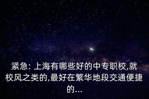 緊急: 上海有哪些好的中專職校,就校風(fēng)之類的,最好在繁華地段交通便捷的...