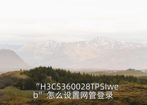 “H3CS360028TPSIweb”怎么設(shè)置網(wǎng)管登錄