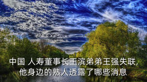 中國(guó) 人壽董事長(zhǎng)王濱弟弟王強(qiáng)失聯(lián),他身邊的熟人透露了哪些消息