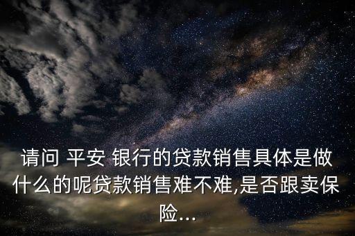 請問 平安 銀行的貸款銷售具體是做什么的呢貸款銷售難不難,是否跟賣保險(xiǎn)...