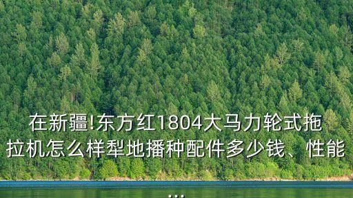 在新疆!東方紅1804大馬力輪式拖拉機怎么樣犁地播種配件多少錢、性能...