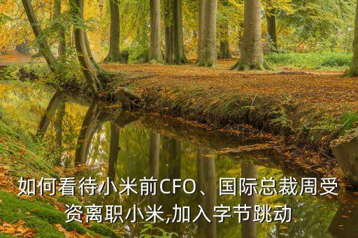 如何看待小米前CFO、國際總裁周受資離職小米,加入字節(jié)跳動