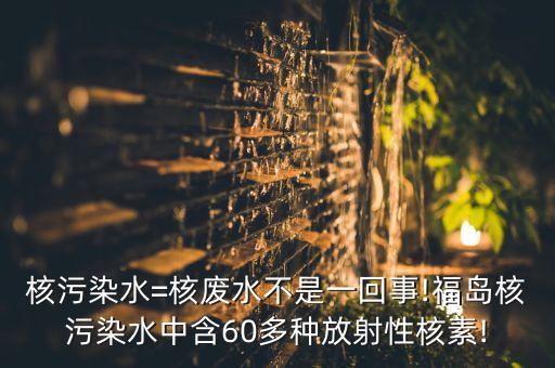 核污染水=核廢水不是一回事!福島核污染水中含60多種放射性核素!