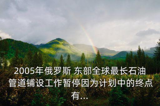 2005年俄羅斯 東部全球最長石油 管道鋪設(shè)工作暫停因為計劃中的終點有...