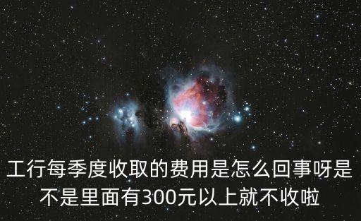 工行每季度收取的費用是怎么回事呀是不是里面有300元以上就不收啦