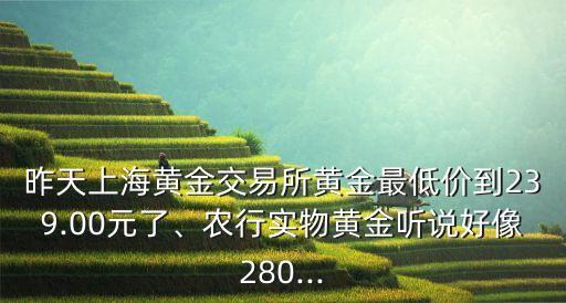 昨天上海黃金交易所黃金最低價(jià)到239.00元了、農(nóng)行實(shí)物黃金聽說好像280...