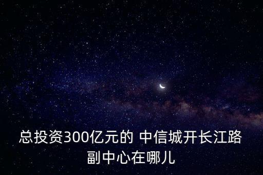 總投資300億元的 中信城開(kāi)長(zhǎng)江路副中心在哪兒