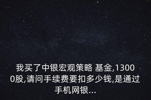 我買了中銀宏觀策略 基金,13000股,請(qǐng)問手續(xù)費(fèi)要扣多少錢,是通過手機(jī)網(wǎng)銀...