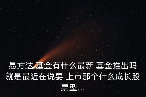 易方達 基金有什么最新 基金推出嗎就是最近在說要 上市那個什么成長股票型...