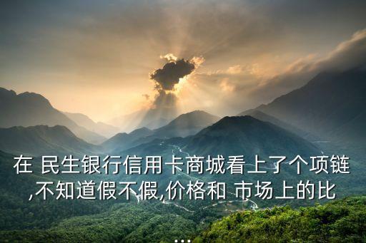 在 民生銀行信用卡商城看上了個(gè)項(xiàng)鏈,不知道假不假,價(jià)格和 市場上的比...