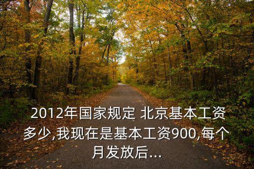  2012年國(guó)家規(guī)定 北京基本工資多少,我現(xiàn)在是基本工資900,每個(gè)月發(fā)放后...