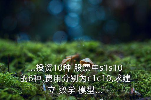 ...投資10種 股票中s1s10的6種,費用分別為c1c10,求建立 數(shù)學 模型...