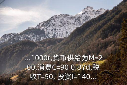 ...1000r,貨幣供給為M=200,消費(fèi)C=90 0.8Yd,稅收T=50, 投資I=140...