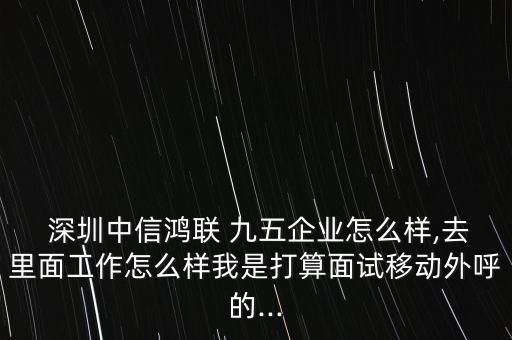  深圳中信鴻聯(lián) 九五企業(yè)怎么樣,去里面工作怎么樣我是打算面試移動外呼的...