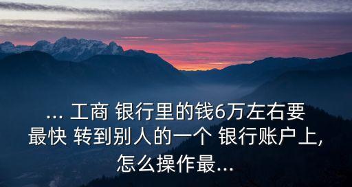 ... 工商 銀行里的錢6萬左右要最快 轉到別人的一個 銀行賬戶上,怎么操作最...