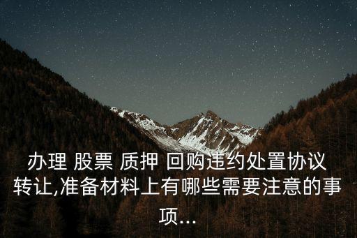 辦理 股票 質(zhì)押 回購(gòu)違約處置協(xié)議轉(zhuǎn)讓,準(zhǔn)備材料上有哪些需要注意的事項(xiàng)...